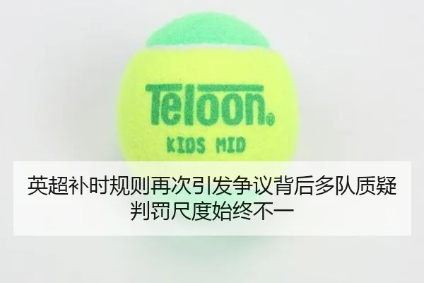 英超补时规则再次引发争议背后多队质疑判罚尺度始终不一