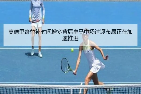 莫德里奇替补时间增多背后皇马中场过渡布局正在加速推进